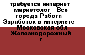 требуется интернет- маркетолог - Все города Работа » Заработок в интернете   . Московская обл.,Железнодорожный г.